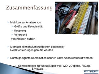  Metriken zur Analyse von
    Größe und Komplexität
    Kopplung
    Vererbung                                          Foto: pixelio.de - Olaf Rendler



  von Klassen nutzen

 Metriken können zum Aufdecken potentieller
  Refaktorisierungen genutzt werden

 Durch geeignete Kombination können code smells entdeckt werden

         Komplementär zu Werkzeugen wie PMD, JDepend, FxCop,
                  StyleCop, …
 