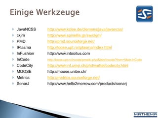  JavaNCSS    http://www.kclee.de/clemens/java/javancss/
 ckjm        http://www.spinellis.gr/sw/ckjm/
 PMD         http://pmd.sourceforge.net/
 IPlasma     http://loose.upt.ro/iplasma/index.html
 InFushion   http://www.intooitus.com
 InCode      http://loose.upt.ro/incode/pmwiki.php/Main/Incode?from=Main.InCode
 CodeCity    http://www.inf.unisi.ch/phd/wettel/codecity.html
 MOOSE       http://moose.unibe.ch/
 Metrics     http://metrics.sourceforge.net/
 SonarJ      http://www.hello2morrow.com/products/sonarj
 