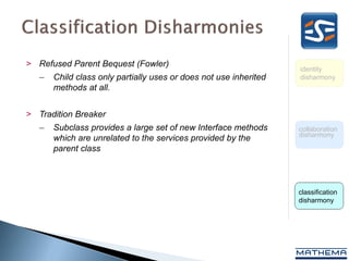 > Refused Parent Bequest (Fowler)
                                                                   identity
   –   Child class only partially uses or does not use inherited   disharmony
       methods at all.


> Tradition Breaker
   –   Subclass provides a large set of new Interface methods      collaboration
                                                                   disharmony
       which are unrelated to the services provided by the
       parent class



                                                                   classification
                                                                   disharmony
 