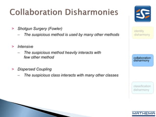 > Shotgun Surgery (Fowler)
                                                                identity
   –   The suspicious method is used by many other methods      disharmony



> Intensive Coupling (Fowler)
   –   The suspicious method heavily interacts with
       few other method                                         collaboration
                                                                disharmony

> Dispersed Coupling
   –   The suspicious class interacts with many other classes

                                                                classification
                                                                disharmony
 