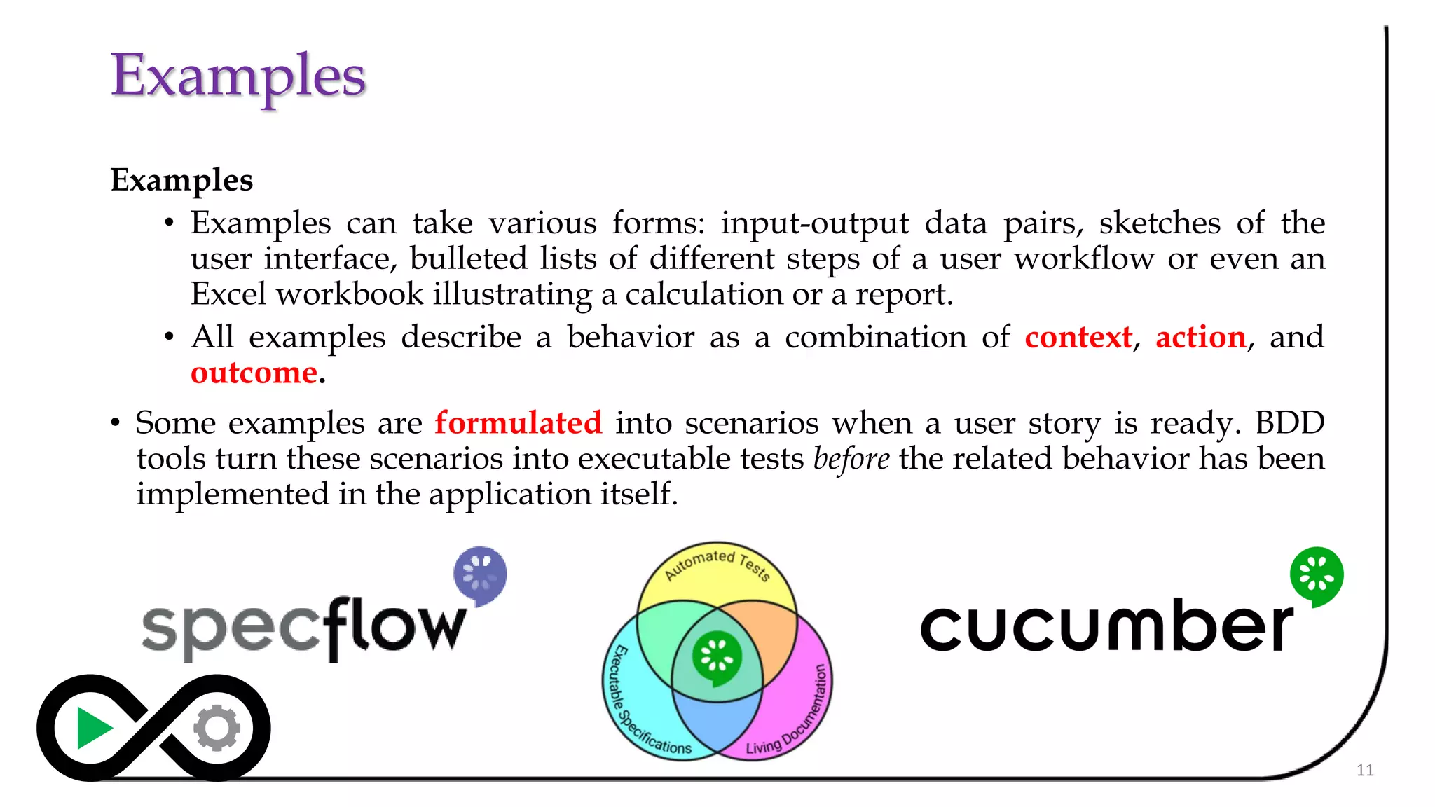Examples
Examples
• Examples can take various forms: input-output data pairs, sketches of the
user interface, bulleted lists of different steps of a user workflow or even an
Excel workbook illustrating a calculation or a report.
• All examples describe a behavior as a combination of context, action, and
outcome.
• Some examples are formulated into scenarios when a user story is ready. BDD
tools turn these scenarios into executable tests before the related behavior has been
implemented in the application itself.
11
 
