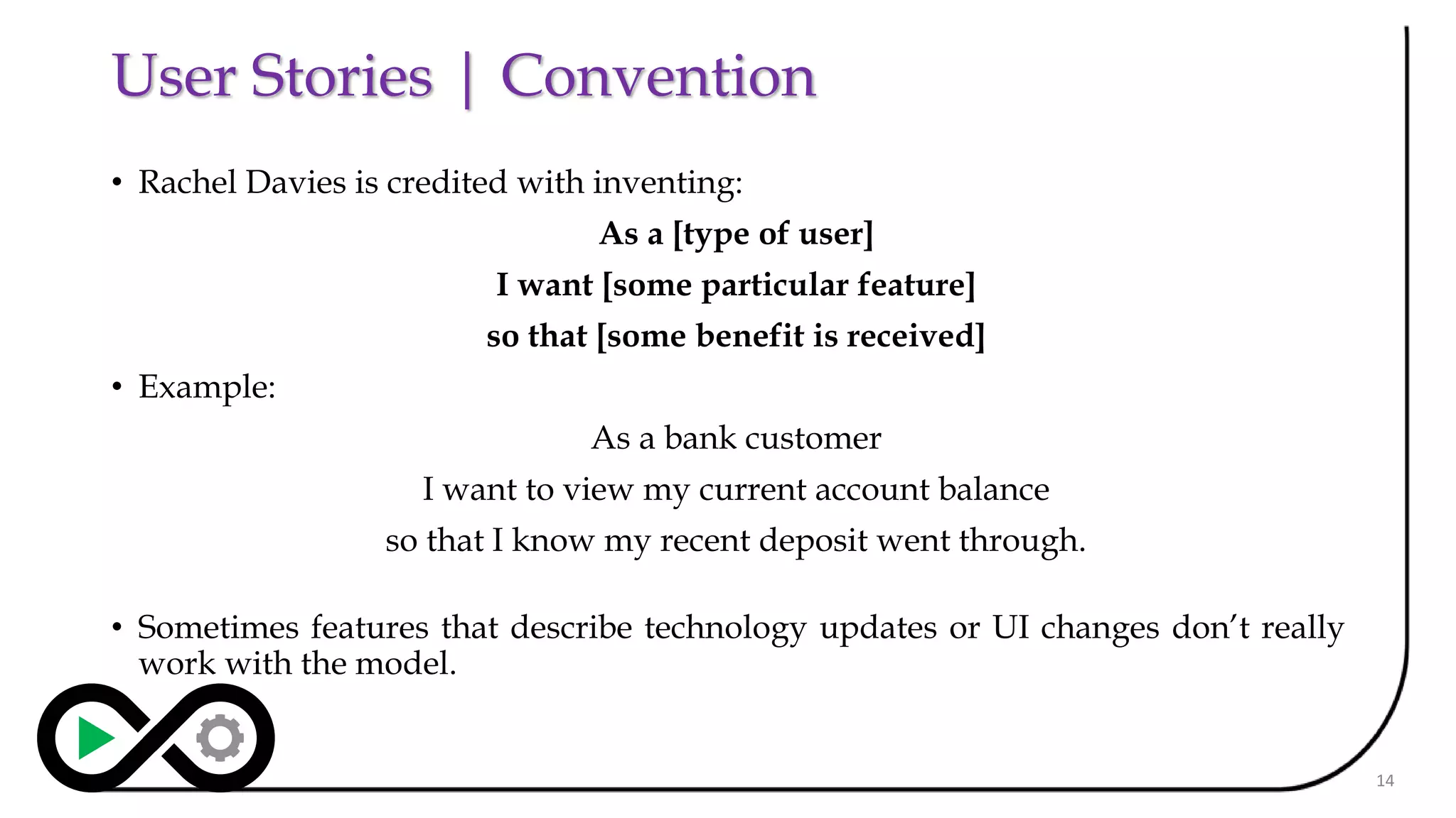 User Stories | Convention
• Rachel Davies is credited with inventing:
As a [type of user]
I want [some particular feature]
so that [some benefit is received]
• Example:
As a bank customer
I want to view my current account balance
so that I know my recent deposit went through.
• Sometimes features that describe technology updates or UI changes don’t really
work with the model.
14
 