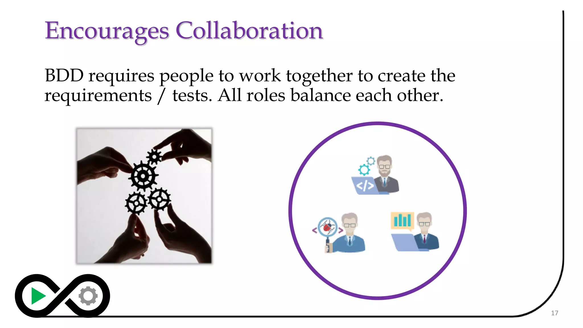 Encourages Collaboration
BDD requires people to work together to create the
requirements / tests. All roles balance each other.
17
 