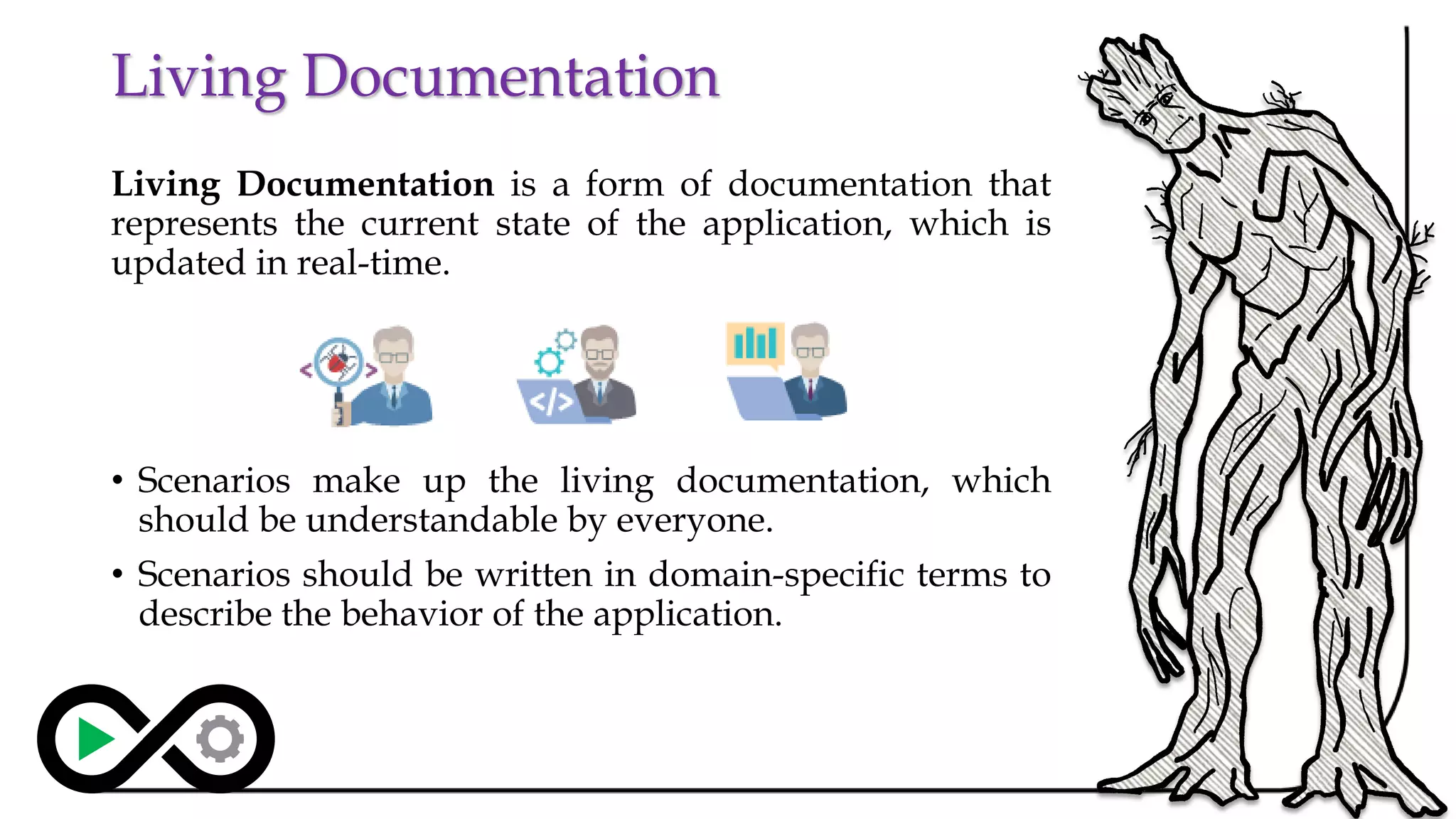 Living Documentation
Living Documentation is a form of documentation that
represents the current state of the application, which is
updated in real-time.
• Scenarios make up the living documentation, which
should be understandable by everyone.
• Scenarios should be written in domain-specific terms to
describe the behavior of the application.
18
 