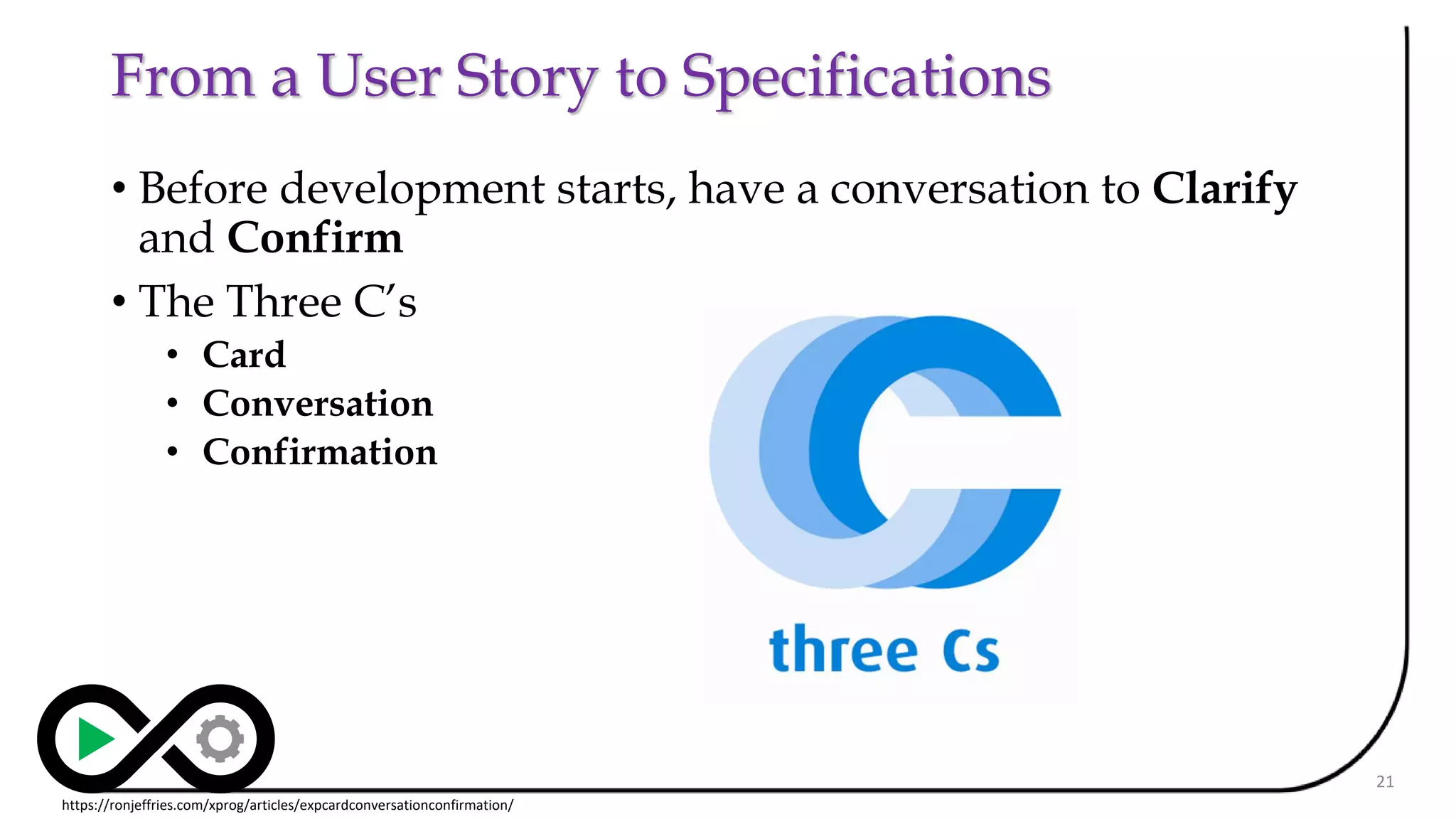 From a User Story to Specifications
• Before development starts, have a conversation to Clarify
and Confirm
• The Three C’s
• Card
• Conversation
• Confirmation
21
https://ronjeffries.com/xprog/articles/expcardconversationconfirmation/
 