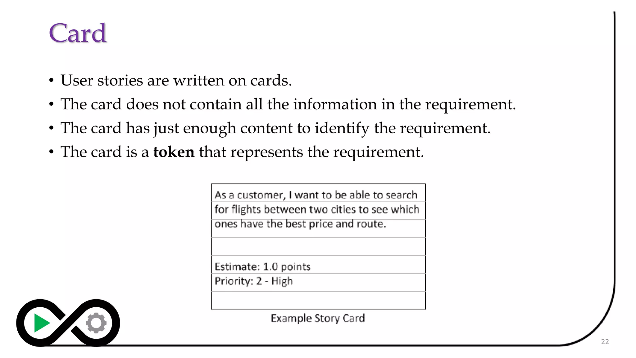 Card
• User stories are written on cards.
• The card does not contain all the information in the requirement.
• The card has just enough content to identify the requirement.
• The card is a token that represents the requirement.
22
 