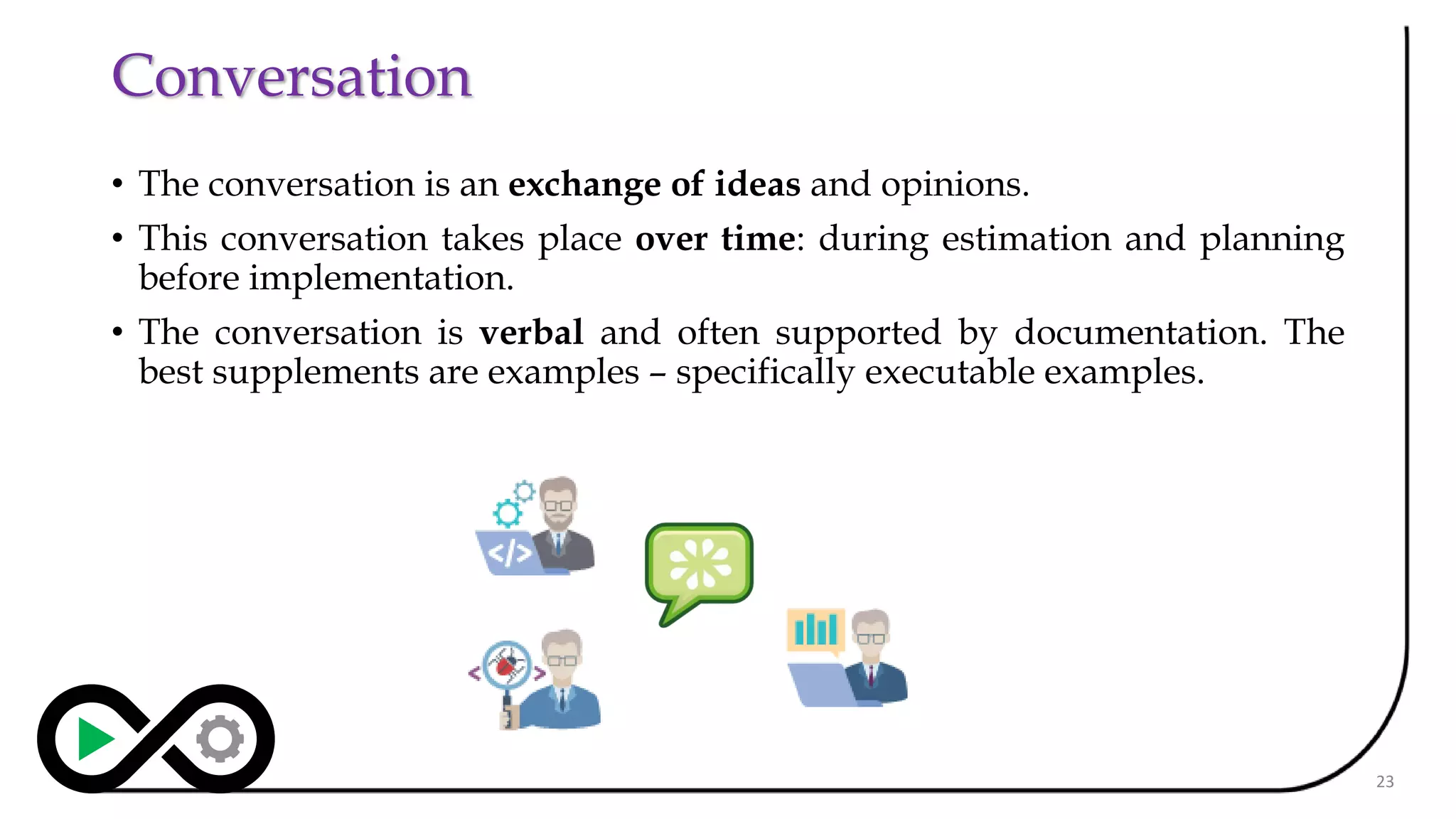 Conversation
• The conversation is an exchange of ideas and opinions.
• This conversation takes place over time: during estimation and planning
before implementation.
• The conversation is verbal and often supported by documentation. The
best supplements are examples – specifically executable examples.
23
 