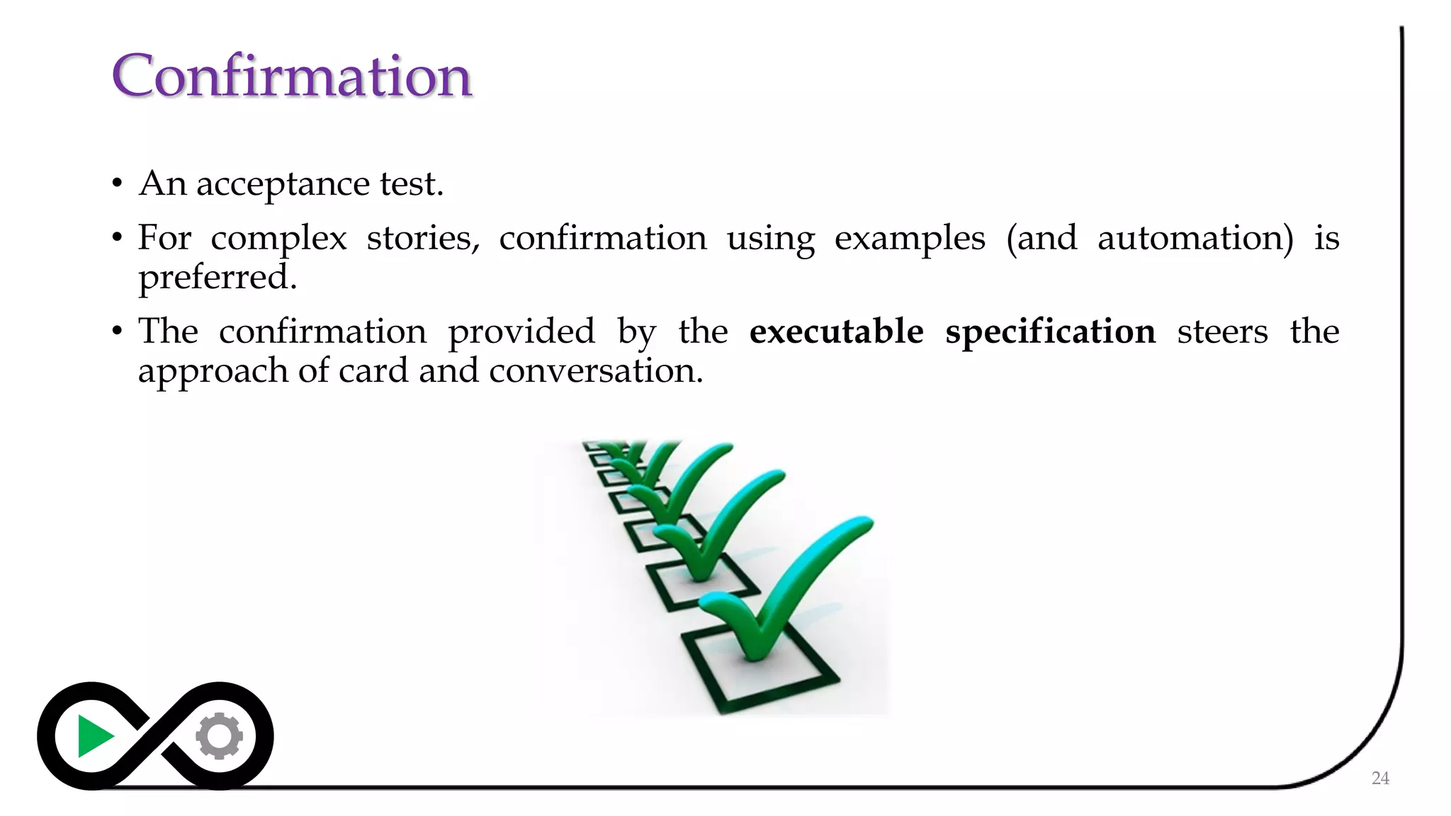 Confirmation
• An acceptance test.
• For complex stories, confirmation using examples (and automation) is
preferred.
• The confirmation provided by the executable specification steers the
approach of card and conversation.
24
 
