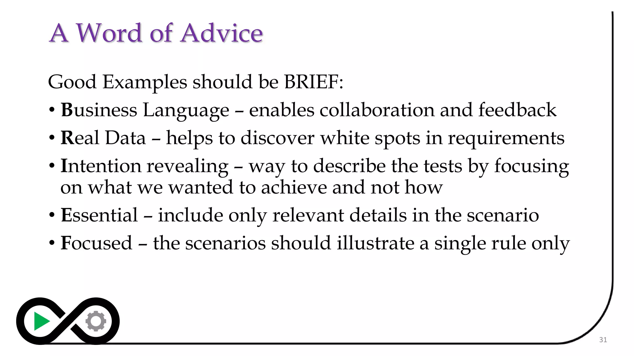 A Word of Advice
Good Examples should be BRIEF:
• Business Language – enables collaboration and feedback
• Real Data – helps to discover white spots in requirements
• Intention revealing – way to describe the tests by focusing
on what we wanted to achieve and not how
• Essential – include only relevant details in the scenario
• Focused – the scenarios should illustrate a single rule only
31
 