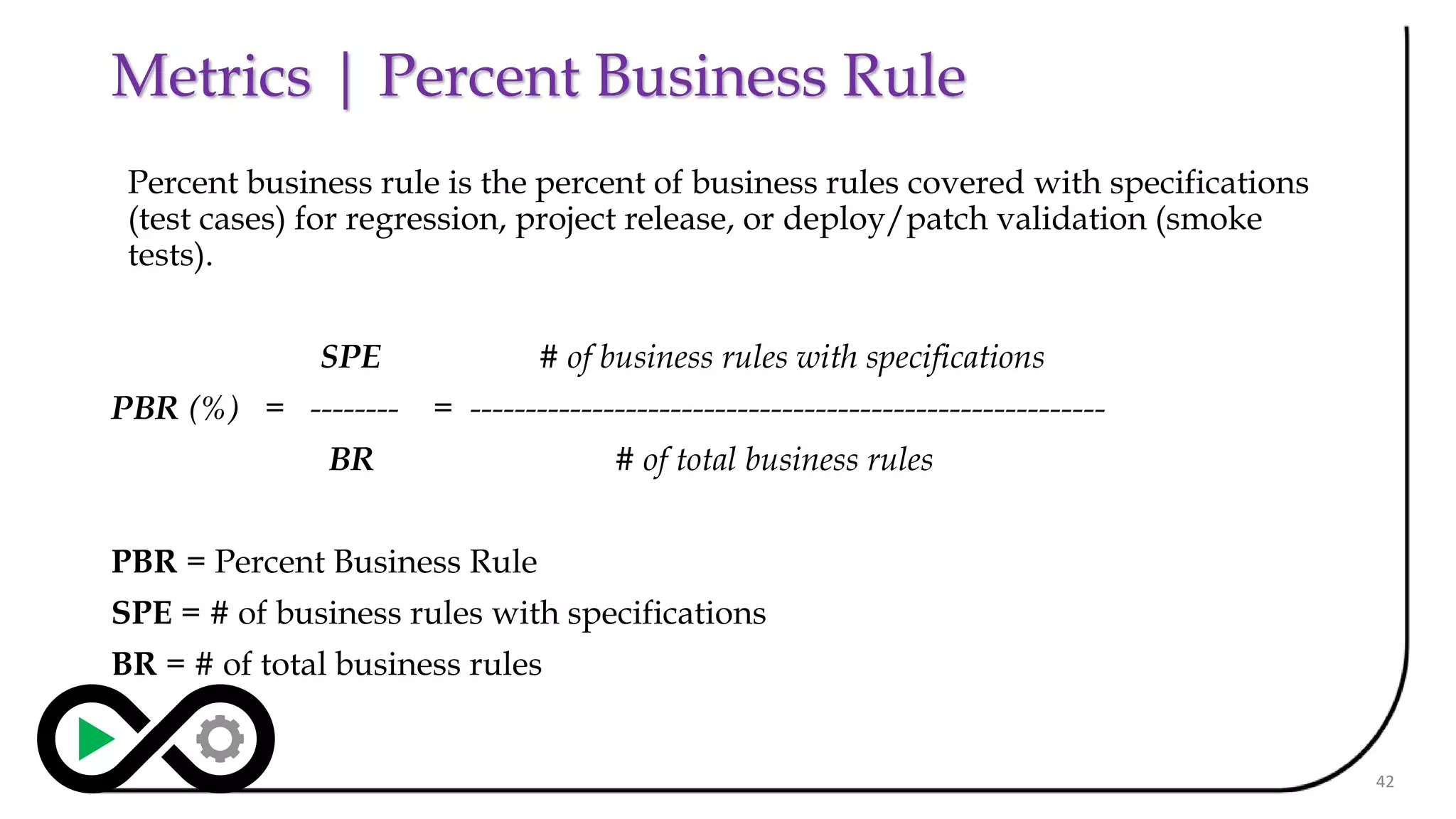 Metrics | Percent Business Rule
Percent business rule is the percent of business rules covered with specifications
(test cases) for regression, project release, or deploy/patch validation (smoke
tests).
SPE # of business rules with specifications
PBR (%) = -------- = ---------------------------------------------------------
BR # of total business rules
PBR = Percent Business Rule
SPE = # of business rules with specifications
BR = # of total business rules
42
 