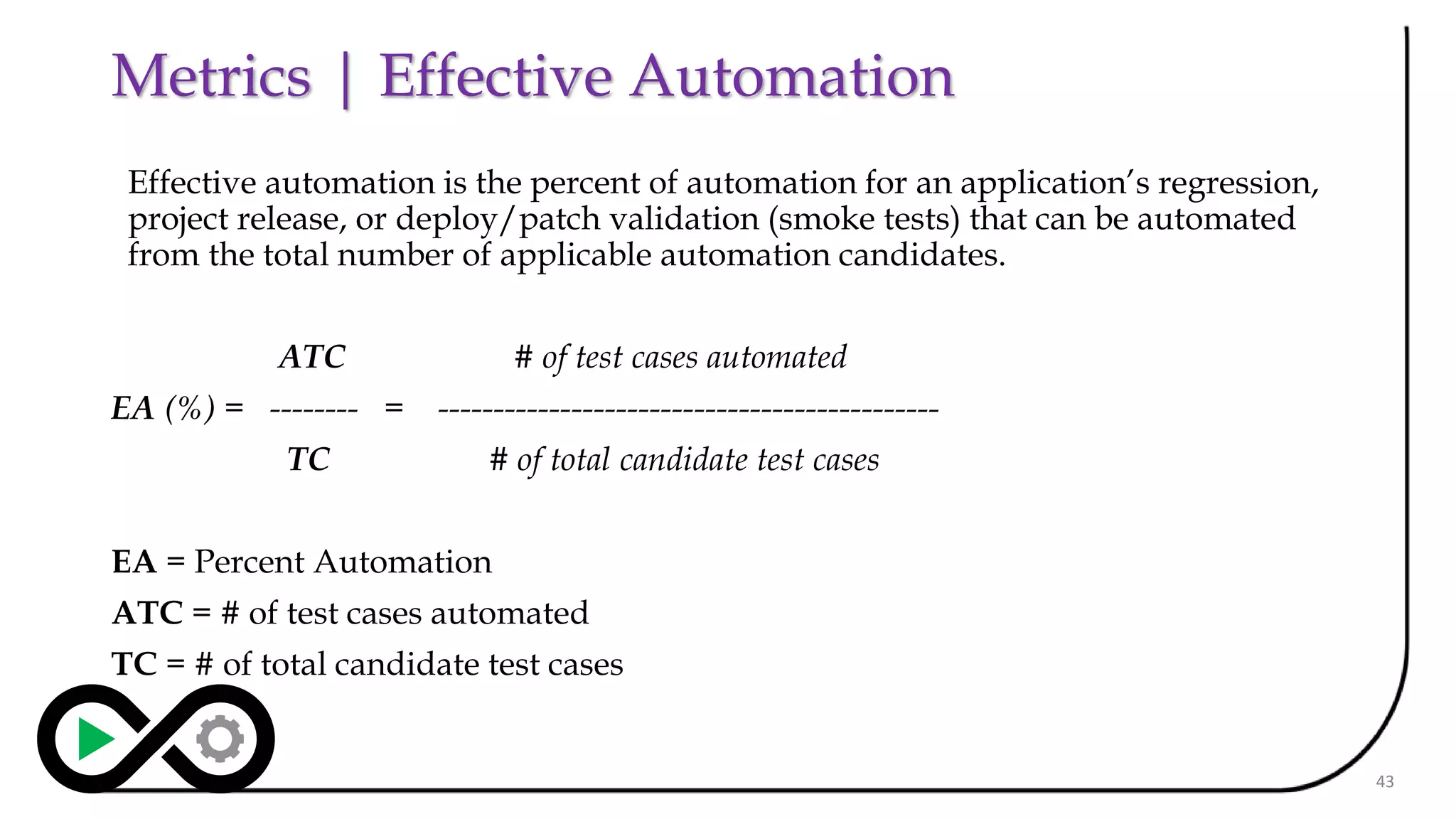 Metrics | Effective Automation
Effective automation is the percent of automation for an application’s regression,
project release, or deploy/patch validation (smoke tests) that can be automated
from the total number of applicable automation candidates.
ATC # of test cases automated
EA (%) = -------- = ---------------------------------------------
TC # of total candidate test cases
EA = Percent Automation
ATC = # of test cases automated
TC = # of total candidate test cases
43
 
