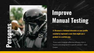 Improve
Manual Testing
“If you want to design effective software, then it
needs to be designed for a specific person.” – Alan
Cooper
A Persona is a fictional character or user profile
created to represent a user that might use a
product in a certain way.
Personas
 