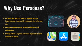 Why Use Personas?
1. Personas help prioritize features, maintain focus on
target customers, and provide a consistent view of the end
user.
2. Real-life conditions versus artificial conditions in test
environments
3. Identify defects & negative conversion impacts that would
otherwise be missed
 