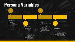 1
Identifiable Details
2
Devices
3
Environment
4
Location
The Persona
• Name
• Simple
• Memorable
• Description
• Short
• Relevant
• Image
• Fun
The Context
• Manufacturer
• Apple
• Samsung
• Google
• Model
• iPhone Ver
• Galaxy Note Ver
• Pixel Ver
• Operating System
• Android Ver
• IOS Ver
Network Profile
• Latency
• 0 to n milliseconds
• Bandwidth
• Incoming/Outgoin
g (Kbps)
• % Packet Loss
• 0% - 100%
• Commonly installed
apps
Geolocation
• Address
• City, State
• Full street address
• Google Geocoding
• Latitude, Longitude
• Exact coordinates
Persona Variables
 