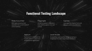 Functional Testing Landscape
Ruby-Cucumber
BDD style scenarios that
represent the current state of
online banking
Appium
Framework in place but the
mobile platform is OLD and
scheduled for deprecation
Playwright
Written as system integration
tests and focused on one user
context
Cypress
Leveraged by angular front end
devs as a practical preference
Level Access
Accessibility tools as either screen scraping or
integrated into other automated validations
 