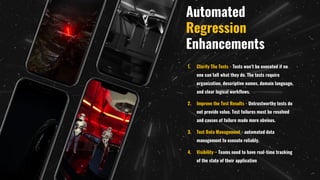 Automated
Regression
Enhancements
1. Clarify The Tests - Tests won’t be executed if no
one can tell what they do. The tests require
organization, descriptive names, domain language,
and clear logical workflows.
2. Improve the Test Results - Untrustworthy tests do
not provide value. Test failures must be resolved
and causes of failure made more obvious.
3. Test Data Management - automated data
management to execute reliably.
4. Visibility – Teams need to have real-time tracking
of the state of their application
 