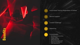 Benefits
Automated Testing Regardless of Skillset
1
Device Support
2
Greater Coverage
3
Reporting
4
Functionality
• Biometric functionalities
• Audio / Video
• Image injection
• SMS, Email, Call
• Secure and regular text
• Network Virtualization
• Web applications
5
 