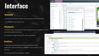 Interface
Provides easy access to add commands that are most common.
For example: Home, Select text
Commands
Checkpoints
Provides a list of checkpoints. These checkpoints do a validation for the
previously added command.
For example: Image checkpoint, audio checkpoint
Conditions
Conditions are evaluated according to the result of the
statement, which should be a validation ("On Success" or "On
Failure")
For example: element presence, modals
 