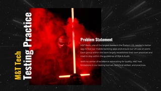 M&T Bank, one of the largest banks in the Eastern US, needed a better
way to test our mobile banking apps and ensure our UX was on point.
Each group within the bank largely established their own practices and
tried to stay within the guidelines of Risk & Audit.
With no center of excellence advocating for quality, M&T had
limitations in our testing tool set, technical skillset, and practices.
Problem Statement
Testing
Practice
M&T
Tech
 
