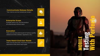 Testing
MOBILE
With
Perfecto
Test metrics can be tracked per project
Communicate Release Details
Tests can be executed as part of various quality
related activities (release, regression, etc.)
Execution
Multiple teams can use the product
simultaneously without issue
Enterprise Scope
Tests can be searched, imported, exported, and
reported on like other issue types
Tests Match End-User Needs
 