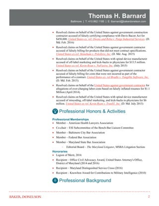 2
Thomas H. Barnard
Baltimore | T: 410.862.1185 | E: tbarnard@bakerdonelson.com
 Resolved claims on behalf of the United States against government construction
contractor accused of falsely certifying compliance with Davis Bacon Act for
$450,000. United States ex. rel. Owens and Reba v. Paige Industrial Services. (D.
Md. Feb. 2016)
 Resolved claims on behalf of the United States against government contractor
accused of falsely billing for products that did not meet contract specifications.
United States ex.rel. Stoneham v. PoleZero, Inc. (D. Md. Aug. 2015)
 Resolved claims on behalf of the United States with spinal device manufacturer
accused of off-label marketing and kick-backs to physicians for $13.5 million.
United States ex rel. Kevin Ryan v. NuVasive, Inc. (July 2015)
 Resolved claims on behalf of the United States against government contractor
accused of falsely billing for costs that were not incurred as part of the
performance of a contract. United States ex. rel Bradle v. Tangible Software, Inc.
(D. Md. Feb. 2015).
 Resolved claims on behalf of the United States against government contractor for
allegations of over-charging labor costs based on falsely inflated resumes for $1.1
Million (April 2014).
 Resolved claims on behalf of the United States with spinal device manufacturer
accused of miscoding, off-label marketing, and kick-backs to physicians for $6
million. United States ex rel. Kevin Ryan v. TranS1, Inc. (D. Md. July 2013)
Professional Memberships
 Member – American Health Lawyers Association
 Co-chair – ESI Subcommittee of the Bench-Bar Liaison Committee
 Member – Baltimore City Bar Association
 Member – Federal Bar Association
 Member – Maryland State Bar Association
 Editorial Board – The Maryland Litigator, MSBA Litigation Section
Honoraries
 Legion of Merit, 2016
 Recipient – Office Civil Advocacy Award, United States Attorney's Office,
District of Maryland (2014 and 2016)
 Recipient – Maryland Distinguished Service Cross (2016)
 Recipient – Knowlton Award for Contributions to Military Intelligence (2010)
Professional Honors & Activities
Professional Background
 