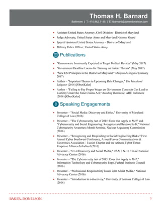 3
Thomas H. Barnard
Baltimore | T: 410.862.1185 | E: tbarnard@bakerdonelson.com
 Assistant United States Attorney, Civil Division - District of Maryland
 Judge Advocate, United States Army and Maryland National Guard
 Special Assistant United States Attorney – District of Maryland
 Military Police Officer, United States Army
 "Ransomware Imminently Expected to Target Medical Devices" (May 2017)
 "Government Deadline Looms for Training on Insider Threats" (May 2017)
 "New ESI Principles in the District of Maryland," Maryland Litigator (January
2017)
 Author – "Important Themes in Upcoming Rule Changes," The Maryland
Litigator (2016) [Ober|Kaler]
 Author – "Failing to Pay Proper Wages on Government Contracts Can Lead to
Liability Under the False Claims Act," Building Baltimore, ABC Baltimore
(2016) [Ober|Kaler]
 Presenter – "Social Media: Discovery and Ethics," University of Maryland
College of Law (2016)
 Presenter – "The Cybersecurity Act of 2015: Does that Apply to Me?" and
"Cybersecurity and Social Engineering: Recognize and Respond to It," National
Cybersecurity Awareness Month Seminar, Nuclear Regulatory Commission
(2016)
 Presenter – "Recognizing and Responding to Social Engineering Risks," First
Annual Cyber Southwest Conference, Armed Forces Communications &
Electronics Association - Tucson Chapter and the Arizona Cyber Threat
Response Alliance/InfraGard (2016)
 Presenter – "Civil Discovery and Social Media," USAO, N. D. Texas; National
Advocacy Center (2016)
 Presenter – "The Cybersecurity Act of 2015: Does that Apply to Me?,"
Information Technology and Cybersecurity Expo, Federal Business Council
(2016)
 Presenter – "Professional Responsibility Issues with Social Media," National
Advocacy Center (2016)
 Presenter – "Introduction to e-discovery," University of Arizona College of Law
(2016)
Publications
Speaking Engagements
 