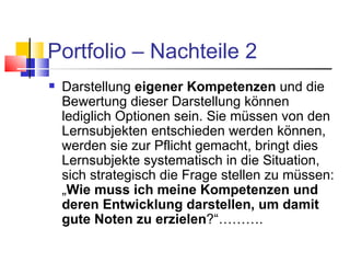 Portfolio – Nachteile 2 Darstellung  eigener Kompetenzen  und die Bewertung dieser Darstellung können lediglich Optionen sein. Sie müssen von den Lernsubjekten entschieden werden können, werden sie zur Pflicht gemacht, bringt dies Lernsubjekte systematisch in die Situation, sich strategisch die Frage stellen zu müssen: „ Wie muss ich meine Kompetenzen und deren Entwicklung darstellen, um damit gute Noten zu erzielen ?“………. 