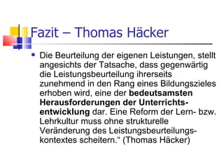 Fazit – Thomas Häcker Die Beurteilung der eigenen Leistungen, stellt angesichts der Tatsache, dass gegenwärtig die Leistungsbeurteilung ihrerseits zunehmend in den Rang eines Bildungszieles erhoben wird, eine der  bedeutsamsten Herausforderungen der Unterrichts-entwicklung  dar. Eine Reform der Lern- bzw. Lehrkultur muss ohne strukturelle Veränderung des Leistungsbeurteilungs-kontextes scheitern.“ (Thomas Häcker)  