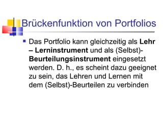 Brückenfunktion von Portfolios Das Portfolio kann gleichzeitig als  Lehr – Lerninstrument  und als (Selbst)- Beurteilungsinstrument  eingesetzt werden. D. h., es scheint dazu geeignet zu sein, das Lehren und Lernen mit dem (Selbst)-Beurteilen zu verbinden 