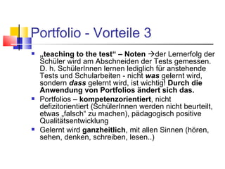 Portfolio - Vorteile 3 „ teaching to the test“ – Noten    der Lernerfolg der Schüler wird am Abschneiden der Tests gemessen. D. h. SchülerInnen lernen lediglich für anstehende Tests und Schularbeiten - nicht  was  gelernt wird, sondern  dass  gelernt wird, ist wichtig!  Durch die Anwendung von Portfolios ändert sich das. Portfolios –  kompetenzorientiert , nicht defizitorientiert (SchülerInnen werden nicht beurteilt, etwas „falsch“ zu machen), pädagogisch positive Qualitätsentwicklung Gelernt wird  ganzheitlich , mit allen Sinnen (hören, sehen, denken, schreiben, lesen..) 