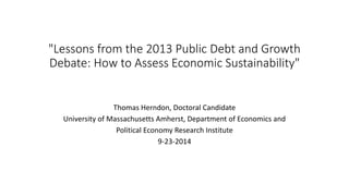 "Lessons from the 2013 Public Debt and Growth 
Debate: How to Assess Economic Sustainability" 
Thomas Herndon, Doctoral Candidate 
University of Massachusetts Amherst, Department of Economics and 
Political Economy Research Institute 
9-23-2014 
 