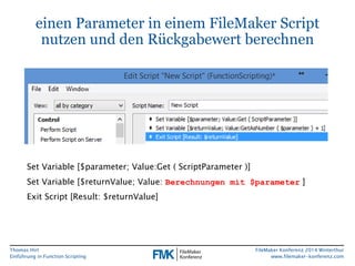Thomas Hirt 
Einführung in FunctionScripting 
FileMakerKonferenz 2014 Winterthur 
www.filemaker-konferenz.com 
einen Parameter in einem FileMakerScript nutzen und den Rückgabewert berechnen 
Set Variable [$parameter; Value:Get( ScriptParameter)] 
Set Variable [$returnValue; Value: Berechnungen mit $parameter] 
Exit Script [Result: $returnValue]  