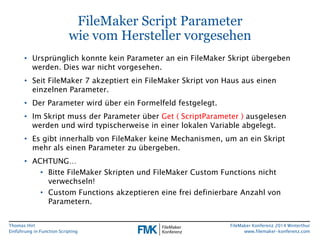 Thomas Hirt 
Einführung in FunctionScripting 
FileMakerKonferenz 2014 Winterthur 
www.filemaker-konferenz.com 
FileMakerScript Parameterwie vom Hersteller vorgesehen 
•Ursprünglich konnte kein Parameter an ein FileMakerSkript übergeben werden. Dies war nicht vorgesehen. 
•Seit FileMaker7 akzeptiert ein FileMakerSkript von Haus aus einen einzelnen Parameter. 
•Der Parameter wird über ein Formelfeld festgelegt. 
•Im Skript muss der Parameter über Get( ScriptParameter) ausgelesen werden und wird typischerweise in einer lokalen Variable abgelegt. 
•Es gibt innerhalb von FileMakerkeine Mechanismen, um an ein Skript mehr als einen Parameter zu übergeben. 
•ACHTUNG… 
•Bitte FileMakerSkripten und FileMakerCustom Functionsnicht verwechseln! 
•Custom Functionsakzeptieren eine frei definierbare Anzahl von Parametern.  