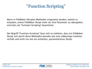 Thomas Hirt 
Einführung in FunctionScripting 
FileMakerKonferenz 2014 Winterthur 
www.filemaker-konferenz.com 
"FunctionScripting" 
Wenn in FileMakerSkripten Methoden eingesetzt werden, welche es erlauben, einem FileMakerSkript mehr als eine Parameter zu übergeben, wird dies als "FunctionScripting" bezeichnet. 
Der Begriff "FunctionScripting" lässt sich so erklären, dass ein FileMakerSkript sich durch diese Methoden beinahe wie eine vollwertige Funktion verhält und nicht nur wie ein einfaches, parameterloses Skript.  