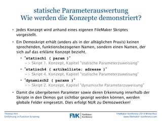 Thomas Hirt 
Einführung in FunctionScripting 
FileMakerKonferenz 2014 Winterthur 
www.filemaker-konferenz.com 
statische ParameterauswertungWie werden die Konzepte demonstriert? 
•Jedes Konzept wird anhand eines eigenen FileMakerSkriptes vorgestellt. 
•Ein Demoskript erhält (anders als in der alltäglichen Praxis) keinen sprechenden, funktionsbezogenen Namen, sondern einen Namen, der sich auf das erklärte Konzept bezieht. 
•"statisch1 ( param)" => Skript 1. Konzept, Kapitel"statische Parameterzuweisung" 
•"statisch4 ( artikelliste; adresse)" => Skript 4. Konzept, Kapitel "statische Parameterzuweisung" 
•"dynamisch2 ( params)" => Skript 2. Konzept, Kapitel "dynamische Parameterzuweisung" 
•Damit die übergebenen Parameter sowie deren Erkennung innerhalb der Skripte in den Demos gut sichtbar gezeigt werden können, werden globale Felder eingesetzt. Dies erfolgt NUR zu Demozwecken!  