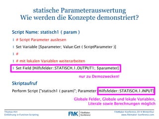 Thomas Hirt 
Einführung in FunctionScripting 
FileMakerKonferenz 2014 Winterthur 
www.filemaker-konferenz.com 
statische ParameterauswertungWie werden die Konzepte demonstriert? 
↕# Script Parameter auslesen 
↕Set Variable [$parameter; Value:Get( ScriptParameter)] 
↕# 
↕# mitlokalenVariablenweiterarbeiten 
↕Set Field [Hilfsfelder::STATISCH.1.OUTPUT1; $parameter] 
Script Name: statisch1 ( param) 
PerformScript ["statisch1 ( param)"; Parameter: Hilfsfelder::STATISCH.1.INPUT] 
Skriptaufruf 
nur zu Demozwecken! 
Globale Felder, Globale und lokale Variablen, Literalesowie Berechnungen möglich  