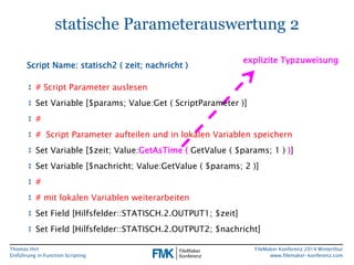 Thomas Hirt 
Einführung in FunctionScripting 
FileMakerKonferenz 2014 Winterthur 
www.filemaker-konferenz.com 
statische Parameterauswertung 2 
↕# Script Parameter auslesen 
↕Set Variable [$params; Value:Get( ScriptParameter)] 
↕# 
↕# Script Parameter aufteilen und in lokalen Variablen speichern 
↕Set Variable [$zeit; Value:GetAsTime(GetValue( $params; 1 ) )] 
↕Set Variable [$nachricht; Value:GetValue( $params; 2 )] 
↕# 
↕# mitlokalenVariablenweiterarbeiten 
↕Set Field [Hilfsfelder::STATISCH.2.OUTPUT1; $zeit] 
↕Set Field [Hilfsfelder::STATISCH.2.OUTPUT2; $nachricht] 
Script Name: statisch2 ( zeit; nachricht) 
explizite Typzuweisung  