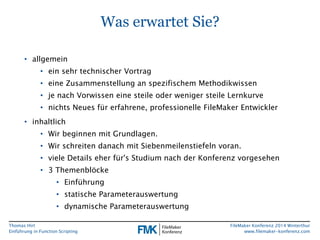 Thomas Hirt 
Einführung in FunctionScripting 
FileMakerKonferenz 2014 Winterthur 
www.filemaker-konferenz.com 
Was erwartet Sie? 
•allgemein 
•ein sehr technischer Vortrag 
•eine Zusammenstellung an spezifischem Methodikwissen 
•je nach Vorwissen eine steile oder weniger steile Lernkurve 
•nichts Neues für erfahrene, professionelle FileMakerEntwickler 
•inhaltlich 
•Wir beginnen mit Grundlagen. 
•Wir schreiten danach mit Siebenmeilenstiefeln voran. 
•viele Details eher für'sStudium nach der Konferenz vorgesehen 
•3 Themenblöcke 
•Einführung 
•statische Parameterauswertung 
•dynamische Parameterauswertung  