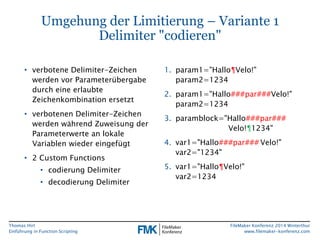 Thomas Hirt 
Einführung in FunctionScripting 
FileMakerKonferenz 2014 Winterthur 
www.filemaker-konferenz.com 
Umgehung der Limitierung –Variante 1Delimiter "codieren" 
•verbotene Delimiter-Zeichen werden vor Parameterübergabe durch eine erlaubte Zeichenkombination ersetzt 
•verbotenen Delimiter-Zeichen werden während Zuweisung der Parameterwerte an lokale Variablen wieder eingefügt 
•2 Custom Functions 
•codierung Delimiter 
•decodierungDelimiter 
1.param1="Hallo¶Velo!" param2=1234 
2.param1="Hallo###par###Velo!" param2=1234 
3.paramblock="Hallo###par### Velo!¶1234" 
4.var1="Hallo###par###Velo!" var2="1234" 
5.var1="Hallo¶Velo!" var2=1234  
