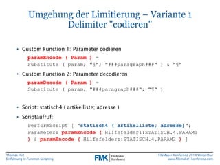 Thomas Hirt 
Einführung in FunctionScripting 
FileMakerKonferenz 2014 Winterthur 
www.filemaker-konferenz.com 
Umgehung der Limitierung –Variante 1Delimiter "codieren" 
•Custom Function1: Parameter codieren 
paramEncode( Param)= Substitute ( param; "¶"; "###paragraph###" ) & "¶" 
•Custom Function2: Parameter decodieren 
paramDecode( Param) = Substitute ( param; "###paragraph###"; "¶" ) 
•Script: statisch4 ( artikelliste; adresse) 
•Scriptaufruf: 
PerformScript[ "statisch4 ( artikelliste; adresse)"; Parameter: paramEncode(Hilfsfelder::STATISCH.4.PARAM1 )& paramEncode(Hilfsfelder::STATISCH.4.PARAM2 )]  