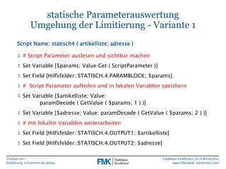 Thomas Hirt 
Einführung in FunctionScripting 
FileMakerKonferenz 2014 Winterthur 
www.filemaker-konferenz.com 
statische ParameterauswertungUmgehung der Limitierung -Variante 1 
↕# Script Parameter auslesenund sichtbarmachen 
↕Set Variable [$params; Value:Get( ScriptParameter)] 
↕Set Field [Hilfsfelder::STATISCH.4.PARAMBLOCK; $params] 
↕# Script Parameter aufteilen und in lokalen Variablen speichern 
↕Set Variable [$artikelliste; Value: paramDecode( GetValue( $params; 1 ) )] 
↕Set Variable [$adresse; Value: paramDecode( GetValue( $params; 2 ) )] 
↕# mitlokalenVariablenweiterarbeiten 
↕Set Field [Hilfsfelder::STATISCH.4.OUTPUT1; $artikelliste] 
↕Set Field [Hilfsfelder::STATISCH.4.OUTPUT2; $adresse] 
Script Name: statisch4 ( artikelliste; adresse)  