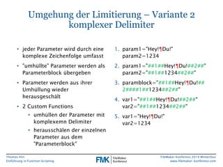 Thomas Hirt 
Einführung in FunctionScripting 
FileMakerKonferenz 2014 Winterthur 
www.filemaker-konferenz.com 
Umgehung der Limitierung –Variante 2komplexer Delimiter 
•jeder Parameter wird durch eine komplexe Zeichenfolge umfasst 
•"umhüllte" Parameter werden als Parameterblock übergeben 
•Parameter werden aus ihrer Umhüllung wieder herausgeschält 
•2 Custom Functions 
•umhüllen der Parameter mit komplexemn Delimiter 
•herausschälen der einzelnen Parameter aus dem "Parameterblock" 
1.param1="Hey!¶Du!" param2=1234 
2.param1="##1##Hey!¶Du!##2##" param2="##1##1234##2##" 
3.paramblock="##1##Hey!¶Du!## 2####1##1234##2##" 
4.var1="##1##Hey!¶Du!##2##" var2="##1##1234##2##" 
5.var1="Hey!¶Du!" var2=1234  