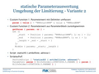 Thomas Hirt 
Einführung in FunctionScripting 
FileMakerKonferenz 2014 Winterthur 
www.filemaker-konferenz.com 
statische ParameterauswertungUmgehung der Limitierung -Variante 2 
•Custom Function1: Parameterwert mit Delimiterumfassen 
param( value) = "###start###" & value& "###end###" 
•Custom Function2: Parameterwert aus Parameterblock zurückgewinnen 
getParam( params; nr)= Let ([ 
_start = Position ( params; "###start###"; 1; nr ) + 11; 
_end = Position ( params; "###end###"; 1; nr ) -1; 
_length = _end -_start + 1 
]; 
Middle ( params; _start; _length ) 
) 
•Script: statisch5 ( artikelliste; adresse) 
•Scriptaufruf: 
PerformScript[ "statisch5 ( artikelliste; adresse)"; Parameter: param(Hilfsfelder::STATISCH.5.PARAM1 )& param( Hilfsfelder::STATISCH.5.PARAM2 )]  