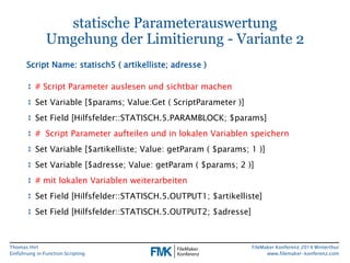Thomas Hirt 
Einführung in FunctionScripting 
FileMakerKonferenz 2014 Winterthur 
www.filemaker-konferenz.com 
statische ParameterauswertungUmgehung der Limitierung -Variante 2 
↕# Script Parameter auslesenund sichtbarmachen 
↕Set Variable [$params; Value:Get( ScriptParameter)] 
↕Set Field [Hilfsfelder::STATISCH.5.PARAMBLOCK; $params] 
↕# Script Parameter aufteilen und in lokalen Variablen speichern 
↕Set Variable [$artikelliste; Value: getParam( $params; 1 )] 
↕Set Variable [$adresse; Value: getParam( $params; 2 )] 
↕# mitlokalenVariablenweiterarbeiten 
↕Set Field [Hilfsfelder::STATISCH.5.OUTPUT1; $artikelliste] 
↕Set Field [Hilfsfelder::STATISCH.5.OUTPUT2; $adresse] 
Script Name: statisch5 ( artikelliste; adresse)  
