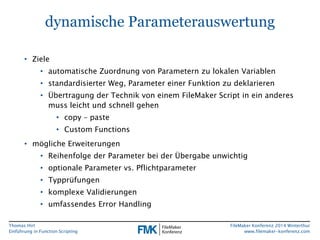 Thomas Hirt 
Einführung in FunctionScripting 
FileMakerKonferenz 2014 Winterthur 
www.filemaker-konferenz.com 
dynamische Parameterauswertung 
•Ziele 
•automatische Zuordnung von Parametern zu lokalen Variablen 
•standardisierter Weg, Parameter einer Funktion zu deklarieren 
•Übertragung der Technik von einem FileMakerScript in ein anderes muss leicht und schnell gehen 
•copy–paste 
•Custom Functions 
•mögliche Erweiterungen 
•Reihenfolge der Parameter bei der Übergabe unwichtig 
•optionale Parameter vs. Pflichtparameter 
•Typprüfungen 
•komplexe Validierungen 
•umfassendes Error Handling  