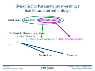 Thomas Hirt 
Einführung in FunctionScripting 
FileMakerKonferenz 2014 Winterthur 
www.filemaker-konferenz.com 
dynamische Parameterauswertung 1fixe Parameterreihenfolge 
↕Set Variable [$auswertung; Value: attributeParams( getParamsFromScriptname();Get ( ScriptParameter) ) ] 
Script Name: dynamisch1 ( artikelliste; adresse) 
$artikelliste 
$adresse  