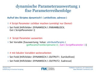 Thomas Hirt 
Einführung in FunctionScripting 
FileMakerKonferenz 2014 Winterthur 
www.filemaker-konferenz.com 
dynamische Parameterauswertung 1fixe Parameterreihenfolge 
↕# Script Parameter sichtbarmachen(unnötig! nurDemo!) 
↕Set Field [Hilfsfelder::DYNAMISCH.1.PARAMBLOCK; Get ( ScriptParameter)] 
↕# Script Parameter auswerten 
↕Set Variable [$auswertung; Value:attributeParams( getParamsFromScriptname();Get ( ScriptParameter) )] 
↕# mitlokalenVariablenweiterarbeiten 
↕Set Field [Hilfsfelder::DYNAMISCH.1.OUTPUT1; $artikelliste] 
↕Set Field [Hilfsfelder::DYNAMISCH.1.OUTPUT2; $adresse] 
Aufruf des Skriptes dynamisch1 ( artikelliste; adresse)  
