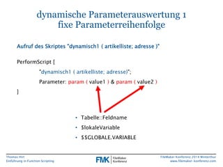 Thomas Hirt 
Einführung in FunctionScripting 
FileMakerKonferenz 2014 Winterthur 
www.filemaker-konferenz.com 
dynamische Parameterauswertung 1fixe Parameterreihenfolge 
PerformScript[ 
"dynamisch1 ( artikelliste; adresse)"; 
Parameter: param(value1 )& param( value2 ) 
] 
Aufruf des Skriptes "dynamisch1 ( artikelliste; adresse)" 
•Tabelle::Feldname 
•$lokaleVariable 
•$$GLOBALE.VARIABLE  