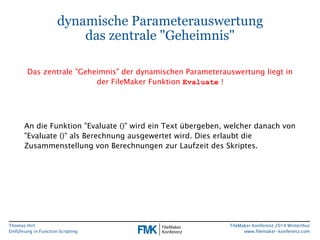 Thomas Hirt 
Einführung in FunctionScripting 
FileMakerKonferenz 2014 Winterthur 
www.filemaker-konferenz.com 
An die Funktion "Evaluate()" wird ein Text übergeben, welcher danach von "Evaluate()" als Berechnung ausgewertet wird. Dies erlaubt die Zusammenstellung von Berechnungen zur Laufzeit des Skriptes. 
dynamische Parameterauswertungdas zentrale "Geheimnis" 
Das zentrale "Geheimnis" der dynamischen Parameterauswertung liegt in der FileMakerFunktion Evaluate!  