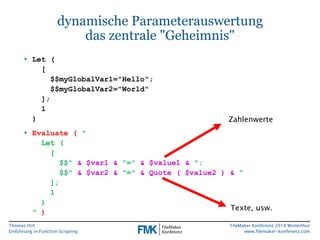 Thomas Hirt 
Einführung in FunctionScripting 
FileMakerKonferenz 2014 Winterthur 
www.filemaker-konferenz.com 
dynamische Parameterauswertungdas zentrale "Geheimnis" 
•Let( [ $$myGlobalVar1="Hello"; $$myGlobalVar2="World" ]; 1) 
•Evaluate(" Let( [ $$"& $var1 & "=" & $value1 & "; $$"& $var2 & "=" & Quote ( $value2 ) & " ]; 1) ") 
Zahlenwerte 
Texte, usw.  